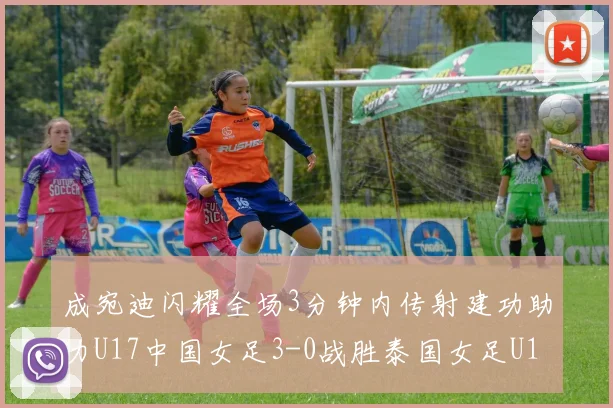 成宛迪闪耀全场3分钟内传射建功助力U17中国女足3-0战胜泰国女足U17