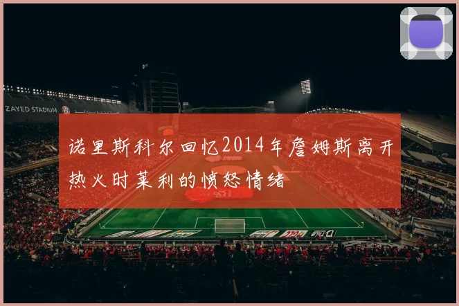 诺里斯科尔回忆2014年詹姆斯离开热火时莱利的愤怒情绪