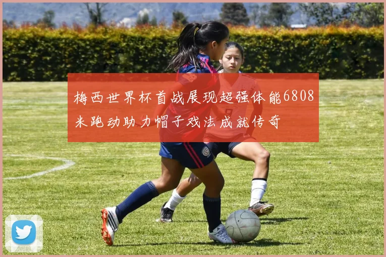 梅西世界杯首战展现超强体能6808米跑动助力帽子戏法成就传奇