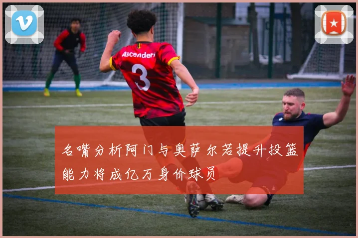 名嘴分析阿门与奥萨尔若提升投篮能力将成亿万身价球员