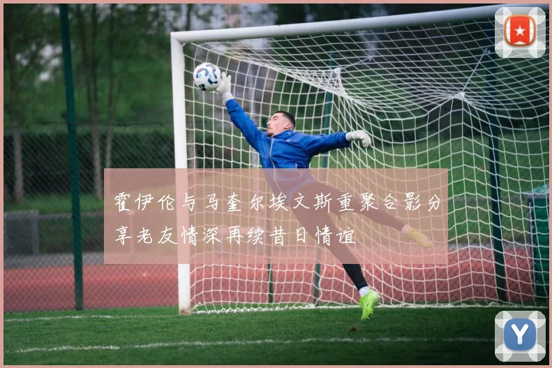 霍伊伦与马奎尔埃文斯重聚合影分享老友情深再续昔日情谊