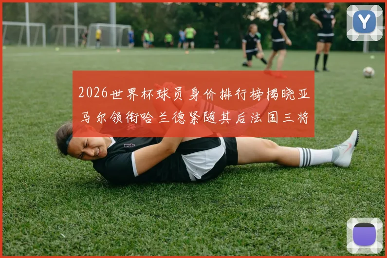2026世界杯球员身价排行榜揭晓亚马尔领衔哈兰德紧随其后法国三将入围