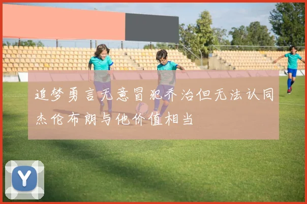 追梦勇言无意冒犯乔治但无法认同杰伦布朗与他价值相当