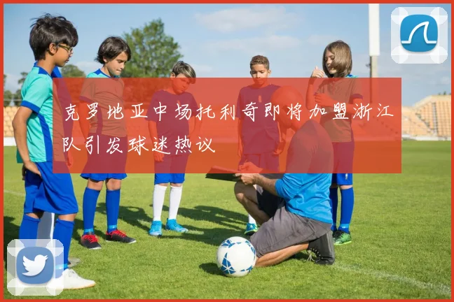 克罗地亚中场托利奇即将加盟浙江队引发球迷热议
