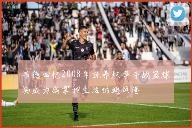 韦德回忆2008年抚养权争夺战篮球场成为我掌控生活的避风港