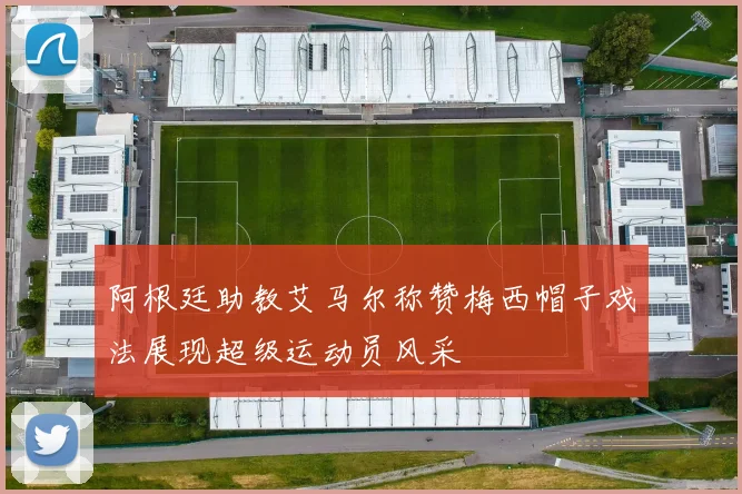 阿根廷助教艾马尔称赞梅西帽子戏法展现超级运动员风采