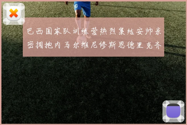 巴西国家队训练营热烈集结安帅亲密拥抱内马尔维尼修斯恩德里克齐亮相