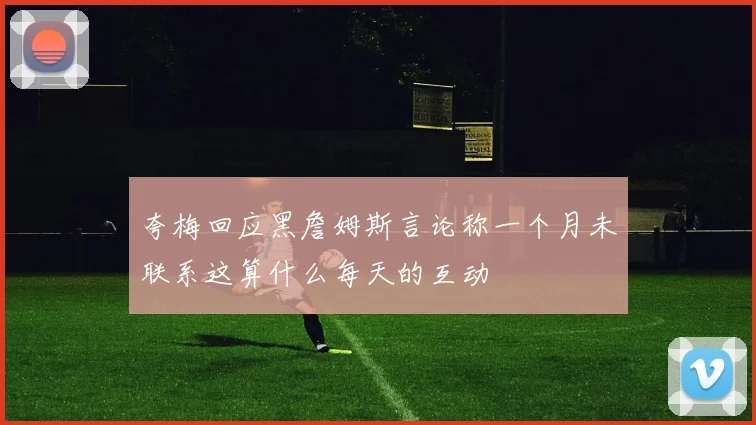 夸梅回应黑詹姆斯言论称一个月未联系这算什么每天的互动