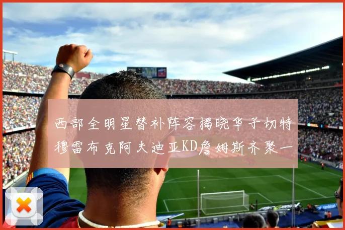 西部全明星替补阵容揭晓华子切特穆雷布克阿夫迪亚KD詹姆斯齐聚一堂