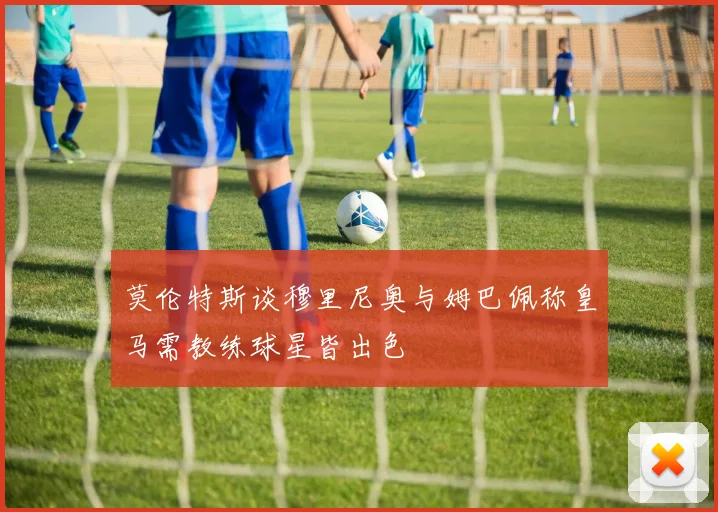 莫伦特斯谈穆里尼奥与姆巴佩称皇马需教练球星皆出色