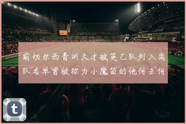 前切尔西青训天才被英乙队列入离队名单曾被称为小魔笛的他何去何从