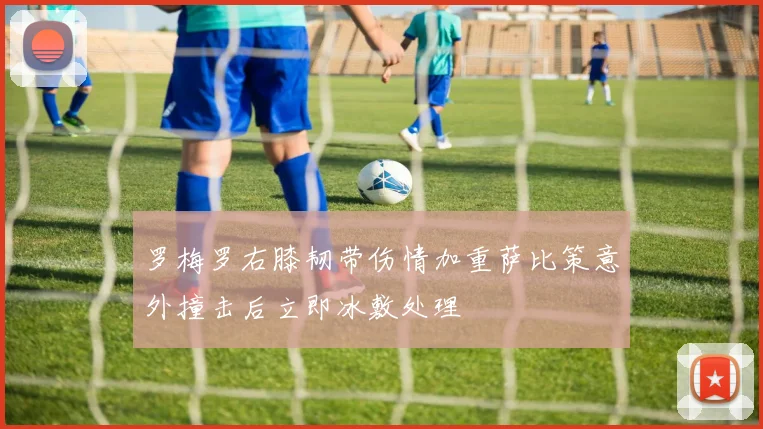 罗梅罗右膝韧带伤情加重萨比策意外撞击后立即冰敷处理