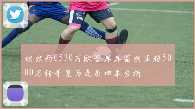 切尔西6530万欧签库库雷利亚超5000万转手皇马是否回本分析